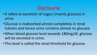 Glycosuria
•It refers to excretion of sugars (mainly glucose) in
urine.
•Glucose is reabsorbed almost completely in renal
tubules and hence urine contains almost no glucose.
•When blood glucose level exceeds 180mg/dl, glucose
will be excreted in urine.
•This level is called the renal threshold for glucose.
 