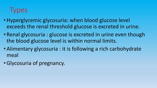 Types
• Hyperglycemic glycosuria: when blood glucose level
exceeds the renal threshold glucose is excreted in urine.
• Renal glycosuria : glucose is excreted in urine even though
the blood glucose level is within normal limits.
•Alimentary glycosuria : it is following a rich carbohydrate
meal
• Glycosuria of pregnancy.
 