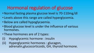 Hormonal regulation of glucose
• Normal fasting plasma glucose level is 70-110mg/dl
•Levels above this range are called hyperglycemia.
• Below are called hypoglycaemia.
• Blood glucose level is under the influence of various
hormones.
• These hormones are of 2 types:
(i) Hypoglycemic hormone : insulin
(ii) Hyperglycemic hormones : glucagon,
adrenalin,glucocorticoids, GH, thyroid hormone.
 
