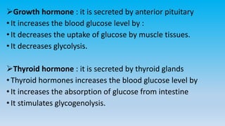 Growth hormone : it is secreted by anterior pituitary
•It increases the blood glucose level by :
•It decreases the uptake of glucose by muscle tissues.
•It decreases glycolysis.
Thyroid hormone : it is secreted by thyroid glands
•Thyroid hormones increases the blood glucose level by
•It increases the absorption of glucose from intestine
•It stimulates glycogenolysis.
 