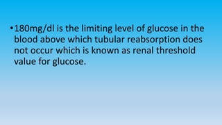 •180mg/dl is the limiting level of glucose in the
blood above which tubular reabsorption does
not occur which is known as renal threshold
value for glucose.
 