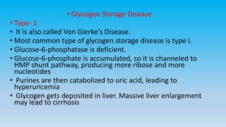 • Glycogen Storage Disease
• Type- 1
• It is also called Von Gierke's Disease.
• Most common type of glycogen storage disease is type I.
• Glucose-6-phosphatase is deficient.
• Glucose-6-phosphate is accumulated, so it is channeled to
HMP shunt pathway, producing more ribose and more
nucleotides
• Purines are then catabolized to uric acid, leading to
hyperuricemia
• Glycogen gets deposited in liver. Massive liver enlargement
may lead to cirrhosis
 