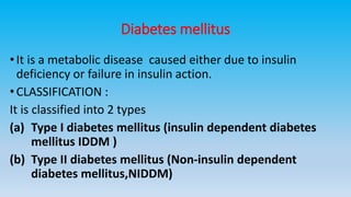 Diabetes mellitus
•It is a metabolic disease caused either due to insulin
deficiency or failure in insulin action.
•CLASSIFICATION :
It is classified into 2 types
(a) Type I diabetes mellitus (insulin dependent diabetes
mellitus IDDM )
(b) Type II diabetes mellitus (Non-insulin dependent
diabetes mellitus,NIDDM)
 