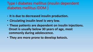 Type I diabetes mellitus (insulin dependent
diabetes mellitus IDDM )
• It is due to decreased insulin production.
• Circulating insulin level is very low.
• These patients are dependent on insulin injections.
Onset is usually below 30 years of age, most
commonly during adolescence.
• They are more prone to develop ketosis.
 
