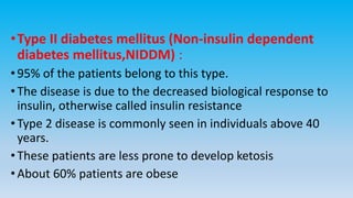 •Type II diabetes mellitus (Non-insulin dependent
diabetes mellitus,NIDDM) :
•95% of the patients belong to this type.
•The disease is due to the decreased biological response to
insulin, otherwise called insulin resistance
•Type 2 disease is commonly seen in individuals above 40
years.
•These patients are less prone to develop ketosis
•About 60% patients are obese
 