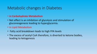 Metabolic changes in Diabetes
• in Carbohydrate Metabolism
• Net effect is an inhibition of glycolysis and stimulation of
gluconeogenesis leading to hyperglycemia.
• in Lipid Metabolism
• Fatty acid breakdown leads to high FFA levels
• The excess of acetyl CoA therefore, is diverted to ketone bodies,
leading to ketogenesis
 