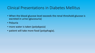 Clinical Presentations in Diabetes Mellitus
• When the blood glucose level exceeds the renal threshold glucose is
excreted in urine (glucosuria)
• Polyuria
• more water is taken (polydypsia)
• patient will take more food (polyphagia).
 