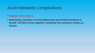 Acute Metabolic Complications
• Diabetic Keto Acidosis
• ketonemia, excretion in urine (ketonuria) and smell of acetone in
breath. All these three together constitute the condition known as
ketosis
 