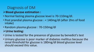 Diagnosis of DM
Blood glucose estimation :
• Normal fasting plasma glucose level is 70-110mg/dl.
• Post prandial plasma glucose : < 140mg/dl (after 2hrs of food
intake)
• Random plasma glucose : 70-150mg/dl
Urine testing:
• Urine is tested for the presence of glucose by benedict's test
• Urinary glucose is poor marker of diabetes mellitus because the
renal threshold for glucose is 180mg/dl blood glucose level
should exceed this value.
 