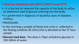 Glucose tolerance test (GTT) /OGTT (oral GTT)
: it is the test to measure the capacity of the body to utilize
an additional load of glucose entering into the body.
•It is performed in diagnosis of doubtful cases of diabetes
mellitus.
•PROCEDURE :
•In the morning a sample of blood and urine is collected in
the fasting condition (8-12hrs) this is denoted as the ‘0’ hour
sample.
•Glucose load dose : the dose is 75gm anhydrous glucose in
250-300ml of water.
 