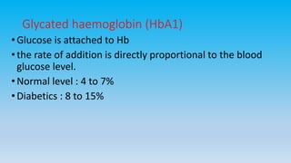 Glycated haemoglobin (HbA1)
•Glucose is attached to Hb
•the rate of addition is directly proportional to the blood
glucose level.
•Normal level : 4 to 7%
•Diabetics : 8 to 15%
 