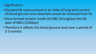 •Significance :
•Glycated Hb measurement is an index of long term control
of blood glucose once attached cannot be removed from hb
•Once formed remains inside the RBC throughout the life
span of RBCs (120days)
•Therefore it reflects the blood glucose level over a period of
2-3 months.
 