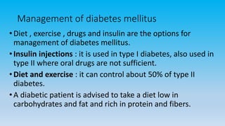 Management of diabetes mellitus
•Diet , exercise , drugs and insulin are the options for
management of diabetes mellitus.
•Insulin injections : it is used in type I diabetes, also used in
type II where oral drugs are not sufficient.
•Diet and exercise : it can control about 50% of type II
diabetes.
•A diabetic patient is advised to take a diet low in
carbohydrates and fat and rich in protein and fibers.
 