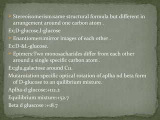  Stereoisomerism:same structural formula but different in
arrangement around one carbon atom .
Ex;D-glucose,l-glucose
 Enantiomers:mirror images of each other .
Ex:D-&L-glucose.
 Epimers:Two monosacharides differ from each other
around a single specific carbon atom .
Ex:glu,galactose around C11.
Mutarotation:specific optical rotation of aplha nd beta form
of D-glucose to an quilibrium mixture.
Aplha-d glucose:+112.2
Equilibrium mixture:+52.7
Beta d gluscose :+18.7
 