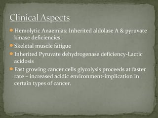 Hemolytic Anaemias: Inherited aldolase A & pyruvate
kinase deficiencies.
Skeletal muscle fatigue
Inherited Pyruvate dehydrogenase deficiency-Lactic
acidosis
Fast growing cancer cells glycolysis proceeds at faster
rate – increased acidic environment-implication in
certain types of cancer.
 