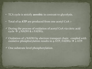 • TCA cycle is strictly aerobic in contrast to glycolysis.
• Total of 12 ATP are produced from one acetyl CoA :-
 During the process of oxidation of acetyl CoA via citric acid
cycle  3 NADH & 1 FADH2.
 Oxidation of 3 NADH by electron transport chain coupled with
oxidative phosphorylation results in 9 ATP, FADH2  2 ATP.
 One substrate level phosphorylation.
 