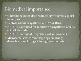 Glutathione peroxidase protects erythrocytes against
hemolysis.
Pentose useful in synthesis of DNA & RNA.
NADPH is required for reductive biosynthesis of fatty
acids & steroids.
NADPH is required in synthesis of amino acids.
Microsomal cytochrome P450 system brings
detoxification of drugs & foreign compounds.
 