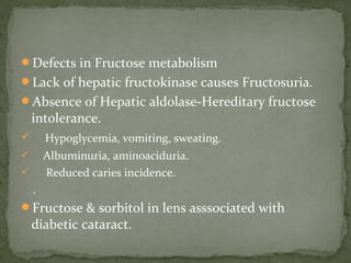 Defects in Fructose metabolism
Lack of hepatic fructokinase causes Fructosuria.
Absence of Hepatic aldolase-Hereditary fructose
intolerance.
 Hypoglycemia, vomiting, sweating.
 Albuminuria, aminoaciduria.
 Reduced caries incidence.
.
Fructose & sorbitol in lens asssociated with
diabetic cataract.
 