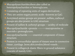 Mucopolysaccharides:there also called as
heteropolysacharides or heteroglycans.
Consisting of repeating units of sugars derivatives .
They are amino sugars,uronic acids –knowns as GaG.
Acetylated amino groups are present ,sulfate,,carboxyl
groups are also prsent in GAG structure
Present of sulfate & carbonyl groups ---acidity of molecule
Mucopolysacharide +protein ---------mucoproteins or
mucoids r proteoglycans.
mucopolysacharide ------essential component of tissue
structure.
Present in extracellular spaces of tissues seen in connective
tissue ,cartilage ,bone,skin,tendon,blood vessels .
Present in collagen,& elastic fibers in ground substance
concsits of mainly GAG.
 