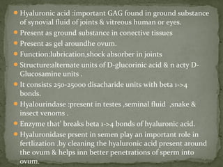 Hyaluronic acid :important GAG found in ground substance
of synovial fluid of joints & vitreous human or eyes.
Present as ground substance in conective tissues
Present as gel aroundhe ovum.
Function:lubrication,shock absorber in joints
Structure:alternate units of D-glucorinic acid & n acty D-
Glucosamine units .
It consists 250-25000 disacharide units with beta 1->4
bonds.
Hyalourindase :present in testes ,seminal fluid ,snake &
insect venoms .
Enzyme that’ breaks beta 1->4 bonds of hyaluronic acid.
Hyaluronidase prsent in semen play an important role in
fertlization .by cleaning the hyaluronic acid present around
the ovum & helps inn better penetrations of sperm into
ovum.
 