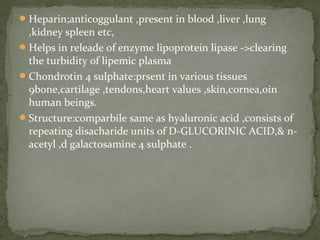 Heparin;anticoggulant ,present in blood ,liver ,lung
,kidney spleen etc,
Helps in releade of enzyme lipoprotein lipase ->clearing
the turbidity of lipemic plasma
Chondrotin 4 sulphate:prsent in various tissues
9bone,cartilage ,tendons,heart values ,skin,cornea,0in
human beings.
Structure:comparbile same as hyaluronic acid ,consists of
repeating disacharide units of D-GLUCORINIC ACID,& n-
acetyl ,d galactosamine 4 sulphate .
 