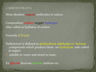Most abudant organic molecules in nature.
Composition-carbon,oxygen,hydrogen
Also called as hydrates of carbon
Formula [CH20]n
Definiton;it is defined as polyhydroxy aldehydes or ketones
,compounds which produce them on hydrolysis .aslo called
as sugars
 soluble in water and sweet to taste.
Ex:glucose,fructose,sucrose,maltose etc.
 