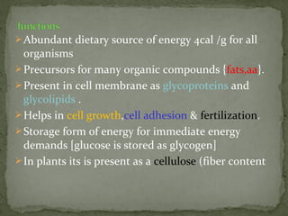 Abundant dietary source of energy 4cal /g for all
organisms
Precursors for many organic compounds {fats,aa}.
Present in cell membrane as glycoproteins and
glycolipids .
Helps in cell growth,cell adhesion & fertilization.
Storage form of energy for immediate energy
demands [glucose is stored as glycogen]
In plants its is present as a cellulose (fiber content
 