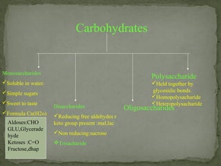 Carbohydrates
Monosaccharides
Soluble in water.
Simple sugars
Sweet to taste
Formula Cn(H2o)
Disaccharides
Reducing free aldehydes r
keto group present :mal,lac
Non reducing:sucrose
Trisacharide
Oligosaccharides
Polysaccharide
Held together by
glycosidic bonds.
Homopolysacharide
Heteropolysacharide
Aldoses:CHO
GLU,Glycerade
hyde
Ketoses :C=O
Fructose,dhap
 