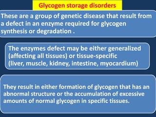 Glycogen storage disorders

These are a group of genetic disease that result from
a defect in an enzyme required for glycogen
synthesis or degradation .
The enzymes defect may be either generalized
(affecting all tissues) or tissue-specific
(liver, muscle, kidney, intestine, myocardium)
They result in either formation of glycogen that has an
abnormal structure or the accumulation of excessive
amounts of normal glycogen in specific tissues.

 