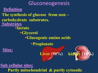 Gluconeogenesis
Definition
The synthesis of glucose from non –
carbohydrate substrates.
Substrates
lactate
Glycerol
Glucogenic amino acids
Propionate
Sites:
Liver (90%) kidney (10%)
Sub cellular sites:
Partly mitochondrial & partly cytosolic

 