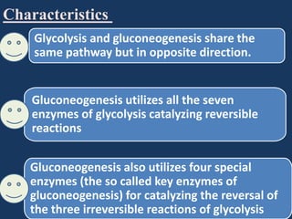 Characteristics
Glycolysis and gluconeogenesis share the
same pathway but in opposite direction.

Gluconeogenesis utilizes all the seven
enzymes of glycolysis catalyzing reversible
reactions

Gluconeogenesis also utilizes four special
enzymes (the so called key enzymes of
gluconeogenesis) for catalyzing the reversal of
the three irreversible reactions of glycolysis

 
