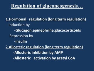 Regulation of gluconeogenesis…
1.Hormonal regulation (long term regulation)
Induction by
-Glucagon,epinephrine,glucocorticoids
Repression by
-insulin
2.Allosteric regulation (long term regulation)
-Allosteric inhibition by AMP
-Allosteric activation by acetyl CoA

 