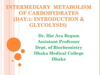 INTERMEDIARY METABOLISM
OF CARBOHYDRATES
(DAY:1: INTRODUCTION &
GLYCOLYSIS)
Dr. Ifat Ara Begum
Assistant Professor
Dept. of Biochemistry
Dhaka Medical College
Dhaka
 