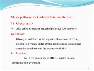 18
Major pathway for Carbohydrate metabolism:
1) Glycolysis:-
 Also called as embden-meyerhof pathway( E.M pathway)
Defination:
Glycolysis is defined as the sequence of reaction converting
glucose to pyruvate under aerobic condition and lactate under
anaerobic condition with the production of ATP.
 Location:
site: liver, cornea of eye, RBC’s, striated muscle.
Subcellular site: cytoplasm.
 