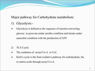 3
Major pathway for Carbohydrate metabolism:
1) Glycolysis:-
 Glycolysis is defined as the sequence of reaction converting
glucose to pyruvate under aerobic condition and lactate under
anaerobic condition with the production of ATP.
2) TCA Cycle:
 The oxidation of acetyl Co-A to Co2.
 Kreb’s cycle is the final oxidative pathway for carbohydrate, fat,
or amino acids through acetyl Co-A.
 