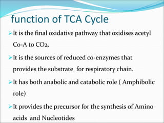 function of TCA Cycle
It is the final oxidative pathway that oxidises acetyl
Co-A to CO2.
It is the sources of reduced co-enzymes that
provides the substrate for respiratory chain.
It has both anabolic and catabolic role ( Amphibolic
role)
It provides the precursor for the synthesis of Amino
acids and Nucleotides
 