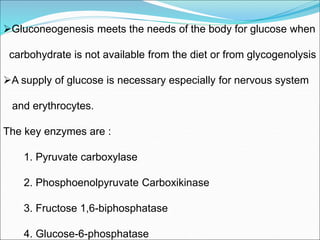 Gluconeogenesis meets the needs of the body for glucose when
carbohydrate is not available from the diet or from glycogenolysis
A supply of glucose is necessary especially for nervous system
and erythrocytes.
The key enzymes are :
1. Pyruvate carboxylase
2. Phosphoenolpyruvate Carboxikinase
3. Fructose 1,6-biphosphatase
4. Glucose-6-phosphatase
 