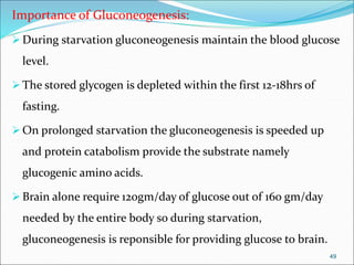 Importance of Gluconeogenesis:
During starvation gluconeogenesis maintain the blood glucose
level.
The stored glycogen is depleted within the first 12-18hrs of
fasting.
On prolonged starvation the gluconeogenesis is speeded up
and protein catabolism provide the substrate namely
glucogenic amino acids.
Brain alone require 120gm/day of glucose out of 160 gm/day
needed by the entire body so during starvation,
gluconeogenesis is reponsible for providing glucose to brain.
49
 