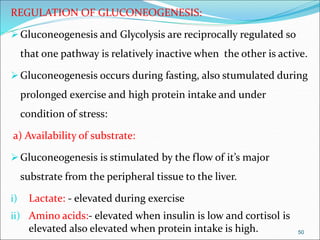 REGULATION OF GLUCONEOGENESIS:
Gluconeogenesis and Glycolysis are reciprocally regulated so
that one pathway is relatively inactive when the other is active.
Gluconeogenesis occurs during fasting, also stumulated during
prolonged exercise and high protein intake and under
condition of stress:
a) Availability of substrate:
Gluconeogenesis is stimulated by the flow of it’s major
substrate from the peripheral tissue to the liver.
i) Lactate: - elevated during exercise
ii) Amino acids:- elevated when insulin is low and cortisol is
elevated also elevated when protein intake is high. 50
 