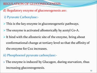 REGULATION OF GLUCONEOGENESIS:
d) Regulatory enzyme of gluconeogenesis are:
i) Pyruvate Carboxylase:-
This is the key enzyme in gluconeogenetic pathways.
The enzyme is activated allosterically by acetyl Co-A.
It bind with the allosteric site of the enzyme, bring about
conformational change at tertiary level so that the affinity of
the enzyme for Co2 increases.
ii) Phosphoenol pyruvate carboxylase:-
> The enzyme is induced by Glucagon, during starvation, thus
increasing gluconeogenesis.
52
 