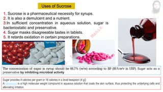 Sucrose is a pharmaceutical necessity for syrups.
It is also a demulcent and a nutrient.
In sufficient concentration in aqueous solution, sugar is
bacteriostatic and preservative.
Sugar masks disagreeable tastes in tablets.
It retards oxidation in certain preparations.
Sugar provides 4 calories per gram or 16 calories in a level teaspoon (4 g)}
A demulcent is a high molecular weight compound in aqueous solution that coats the skin surface, thus protecting the underlying cells and
alleviating irritation.
The concentration of sugar in syrup should be 66..7% (w/w) according to BP
. (85%w/v in USP). Sugar acts as a
preservative by inhibiting microbial activity
M
d
.
I
m
r
a
n
N
u
r
M
a
n
i
k
 