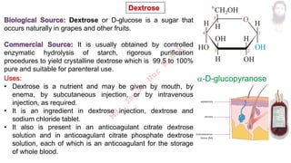 Dextrose or D-glucose is a sugar that
occurs naturally in grapes and other fruits.
It is usually obtained by controlled
enzymatic hydrolysis of starch, rigorous purification
procedures to yield crystalline dextrose which is 99.5 to 100%
pure and suitable for parenteral use.
• Dextrose is a nutrient and may be given by mouth, by
enema, by subcutaneous injection, or by intravenous
injection, as required.
• It is an ingredient in dextrose injection, dextrose and
sodium chloride tablet.
• It also is present in an anticoagulant citrate dextrose
solution and in anticoagulant citrate phosphate dextrose
solution, each of which is an anticoagulant for the storage
of whole blood.
M
d
.
I
m
r
a
n
N
u
r
M
a
n
i
k
 