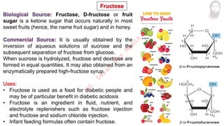 Fructose, D-fructose or fruit
sugar is a ketone sugar that occurs naturally in most
sweet fruits (hence, the name fruit sugar) and in honey.
It is usually obtained by the
inversion of aqueous solutions of sucrose and the
subsequent separation of fructose from glucose.
When sucrose is hydrolyzed, fructose and dextrose are
formed in equal quantities. It may also obtained from an
enzymatically prepared high-fructose syrup.
• Fructose is used as a food for diabetic people and
may be of particular benefit in diabetic acidosis
• Fructose is an ingredient in fluid, nutrient, and
electrolyte replenishers such as fructose injection
and fructose and sodium chloride injection.
• Infant feeding formulas often contain fructose.
M
d
.
I
m
r
a
n
N
u
r
M
a
n
i
k
 