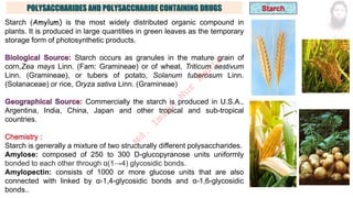 POLYSACCHARIDES AND POLYSACCHARIDE CONTAINING DRUGS
Starch (Amylum) is the most widely distributed organic compound in
plants. It is produced in large quantities in green leaves as the temporary
storage form of photosynthetic products.
Starch occurs as granules in the mature grain of
corn,Zea mays Linn. (Fam: Gramineae) or of wheat, Triticum aestivum
Linn. (Gramineae), or tubers of potato, Solanum tuberosum Linn.
(Solanaceae) or rice, Oryza sativa Linn. (Gramineae)
Commercially the starch is produced in U.S.A.,
Argentina, India, China, Japan and other tropical and sub-tropical
countries.
Starch is generally a mixture of two structurally different polysaccharides.
Amylose: composed of 250 to 300 D-glucopyranose units uniformly
bonded to each other through α(1→4) glycosidic bonds.
Amylopectin: consists of 1000 or more glucose units that are also
connected with linked by α-1,4-glycosidic bonds and α-1,6-glycosidic
bonds..
M
d
.
I
m
r
a
n
N
u
r
M
a
n
i
k
 