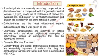 • A carbohydrate is a naturally occurring compound, or a
derivative of such a compound, with the general chemical
formula Cx(H2O)y, made up of molecules of carbon (C),
hydrogen (H), and oxygen (O) in which the hydrogen and
oxygen are generally in the same ratio as in water.
• Carbohydrates are the most widespread organic
substances and play a vital role in all life.
• Chemically carbohydrates are aldehyde or ketone
alcohols which are either polyhydroxy aldehydes or
polyhydroxy ketons or compounds that can be
hydrolyzed to them.
• Example: Glucose, Fructose.
• Carbohydrates are called carbohydrates because they
are essentially hydrates of carbon (i.e. they are
composed of carbon and water and have a composition
of (CH2O)n.
M
d
.
I
m
r
a
n
N
u
r
M
a
n
i
k
 