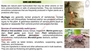 GUMS AND MUCILAGES
Gums are natural plant hydrocolloid that may be either anionic or non
ionic polysaccharides or salts of polysaccharides. They are translucent,
amorphous substances that are frequently produced in higher plants as a
protective after injury.
Mucilages are generally normal products of metabolism, formed
within the cell (intracellular formation) and/or are produced without
injury to the plant. A gelatinous substance of various plants (such as
legumes or seaweeds) that contains protein and polysaccharides.
Shrub or tree exudates: acacia, karaya, tragacanth; Marine gums:agar,
algin; Seed gums: guar, locust bean; Plant extracts:pectins;
Starch and cellulose derivatives: carboxymethylcellulose,
ethylcellulose, methylcellulose; Microbial gums: dextrans, xanthan
They are useful as tablet binders, emulsifiers, suspending agents,
stabilizers, and thickeners.
They are ingredients in dental and other adhesives and in bulk laxatives.
They are used as thickening and gelating agents.
M
d
.
I
m
r
a
n
N
u
r
M
a
n
i
k
 