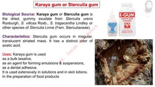 Karaya gum or Sterculia gum is
the dried, gummy exudate from Sterculia urens
Roxburgh, S. villosa Roxb., S. tragacantha Lindley or
other species of Sterculia Linne (Fam. Sterculiaceae).
Sterculia gum occurs in irregular,
translucent striated mass. It has a distinct odor of
acetic acid.
Karaya gum is used
as a bulk laxative,
as an agent for forming emulsions & suspensions,
as a dental adhesive.
It is used extensively in solutions and in skin lotions.
In the preparation of food products
M
d
.
I
m
r
a
n
N
u
r
M
a
n
i
k
 