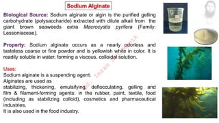 Sodium alginate or algin is the purified gelling
carbohydrate (polysaccharide) extracted with dilute alkali from the
giant brown seaweeds extra Macrocystis pyrifera (Family:
Lessoniaceae).
Sodium alginate occurs as a nearly odorless and
tasteless coarse or fine powder and is yellowish white in color. It is
readily soluble in water, forming a viscous, colloidal solution.
Sodium alginate is a suspending agent.
Alginates are used as
stabilizing, thickening, emulsifying, deflocculating, gelling and
film & filament-forming agents: in the rubber, paint, textile, food
(including as stabilizing colloid), cosmetics and pharmaceutical
industries.
It is also used in the food industry.
M
d
.
I
m
r
a
n
N
u
r
M
a
n
i
k
 