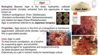 Agar is the dried, hydrophilic, colloidal
polysaccharide complex extracted from the agarocytes of algae
known as
Gelidium cartilagineum (Fam. Gelidiaceae),
Gracilaria confervoides (Fam. Sphaerococcaceae),
and related red algae (Class Rhodophyceae).
Agar is sometimes referred to as Japanese isinglass.
. Agar occurs in the form of a transparent or translucent,
agglutinated, yellowish-white slender, lustrous, flattened strips or as
fine or granulated powder.
Agar is used
To treat chronic constipation, as a laxative
As suspending agent, and emulsifier.
As gelating agent for suppositories and surgical lubricants.
As tablet excipient and disintegrant.
Extensively as a gel in nutrient media for bacteriologic culture.
M
d
.
I
m
r
a
n
N
u
r
M
a
n
i
k
 