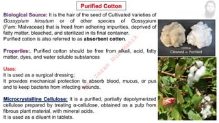 It is the hair of the seed of Cultivated varieties of
Gossypium hirsutum or of other species of Gossypium
(Fam: Malvaceae) that is freed from adhering impurities, deprived of
fatty matter, bleached, and sterilized in its final container.
Purified cotton is also referred to as absorbent cotton.
. Purified cotton should be free from alkali, acid, fatty
matter, dyes, and water soluble substances
It is used as a surgical dressing;
It provides mechanical protection to absorb blood, mucus, or pus
and to keep bacteria from infecting wounds.
Microcrystalline Cellulose: It is a purified, partially depolymerized
cellulose prepared by treating α-cellulose, obtained as a pulp from
fibrous plant material, with mineral acids.
It is used as a diluent in tablets.
M
d
.
I
m
r
a
n
N
u
r
M
a
n
i
k
 